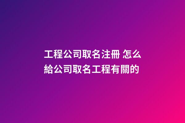 工程公司取名注冊 怎么給公司取名工程有關的